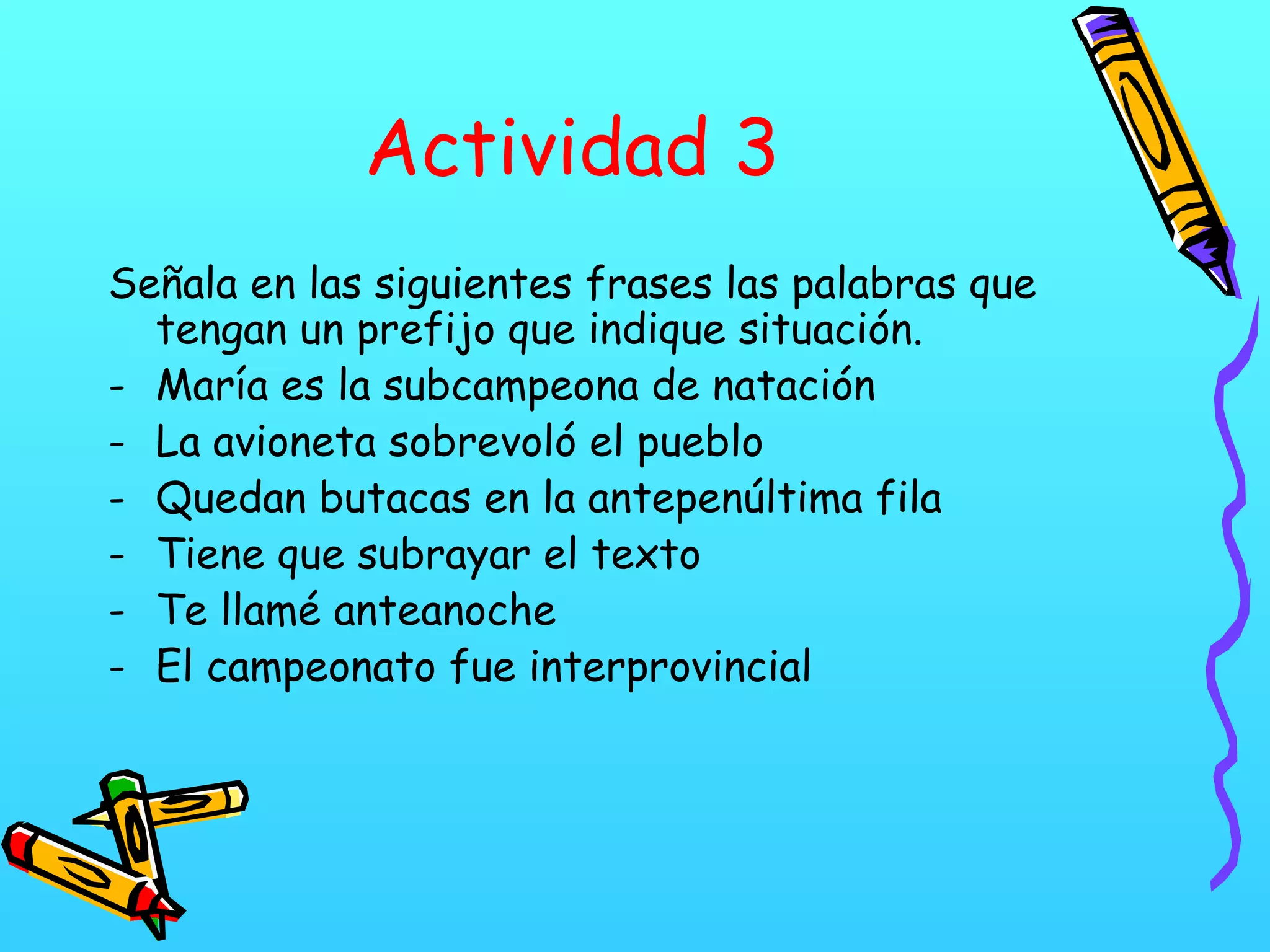 Actividad 3
Señala en las siguientes frases las palabras que
tengan un prefijo que indique situación.
- María es la subcampeona de natación
- La avioneta sobrevoló el pueblo
- Quedan butacas en la antepenúltima fila
- Tiene que subrayar el texto
- Te llamé anteanoche
- El campeonato fue interprovincial
 