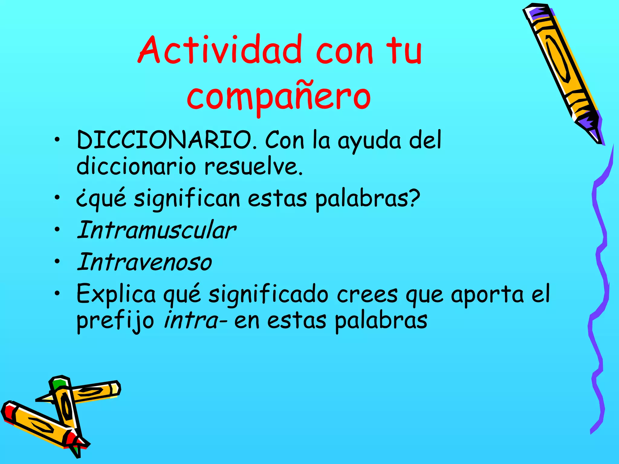 Actividad con tu
compañero
• DICCIONARIO. Con la ayuda del
diccionario resuelve.
• ¿qué significan estas palabras?
• Intramuscular
• Intravenoso
• Explica qué significado crees que aporta el
prefijo intra- en estas palabras
 