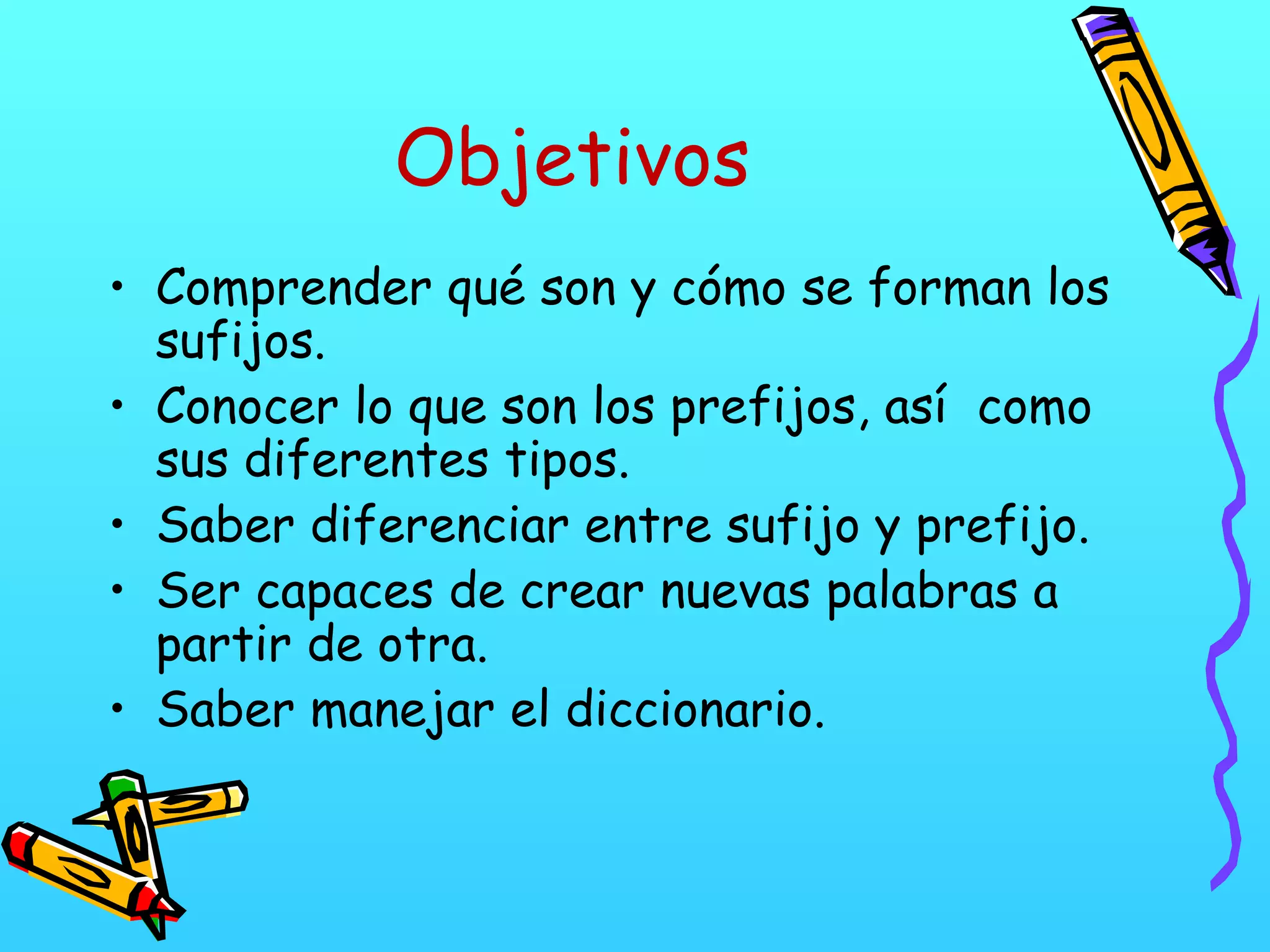 Objetivos
• Comprender qué son y cómo se forman los
sufijos.
• Conocer lo que son los prefijos, así como
sus diferentes tipos.
• Saber diferenciar entre sufijo y prefijo.
• Ser capaces de crear nuevas palabras a
partir de otra.
• Saber manejar el diccionario.
 