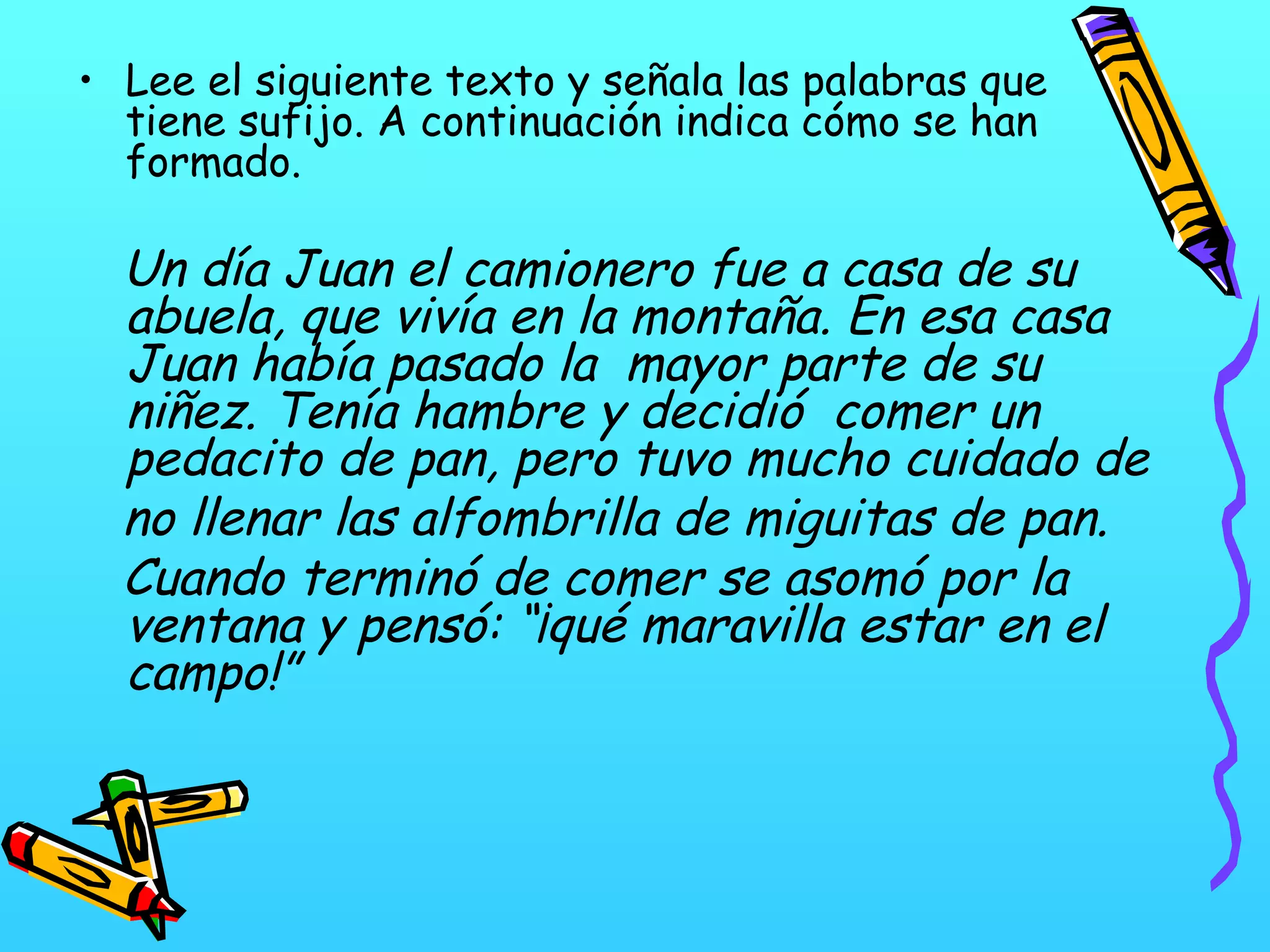 • Lee el siguiente texto y señala las palabras que
tiene sufijo. A continuación indica cómo se han
formado.
Un día Juan el camionero fue a casa de su
abuela, que vivía en la montaña. En esa casa
Juan había pasado la mayor parte de su
niñez. Tenía hambre y decidió comer un
pedacito de pan, pero tuvo mucho cuidado de
no llenar las alfombrilla de miguitas de pan.
Cuando terminó de comer se asomó por la
ventana y pensó: “¡qué maravilla estar en el
campo!”
 