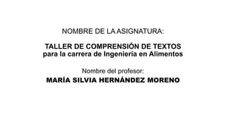 NOMBRE DE LA ASIGNATURA:
TALLER DE COMPRENSIÓN DE TEXTOS
para la carrera de Ingeniería en Alimentos
Nombre del profesor:
MARÍA SILVIA HERNÁNDEZ MORENO
 