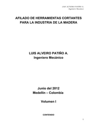 LUIS ALVEIRO PATIÑO A.
                                Ingeniero Mecánico




AFILADO DE HERRAMIENTAS CORTANTES
  PARA LA INDUSTRIA DE LA MADERA




      LUIS ALVEIRO PATIÑO A.
         Ingeniero Mecánico




          Junio del 2012
        Medellín – Colombia

             Volumen I



              CONTENIDO

                                                1
 