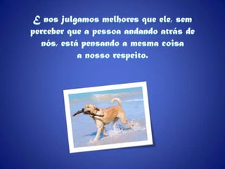 E nos julgamos melhores que ele, sem perceber que a pessoa andando atrás de nós, está pensando a mesma coisa a nosso respeito.