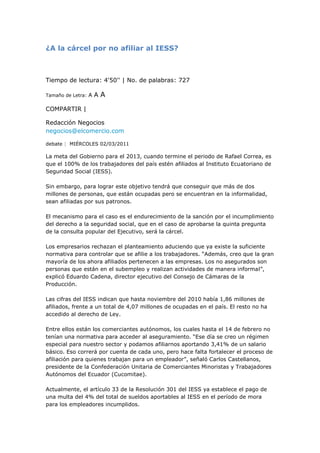 ¿A la cárcel por no afiliar al IESS? <br />  <br />Tiempo de lectura: 4'50'' | No. de palabras: 727 <br />Tamaño de Letra: A A A <br />COMPARTIR | <br />Redacción Negocios negocios@elcomercio.com <br />debate |  miércoles 02/03/2011  <br />La meta del Gobierno para el 2013, cuando termine el periodo de Rafael Correa, es que el 100% de los trabajadores del país estén afiliados al Instituto Ecuatoriano de Seguridad Social (IESS).Sin embargo, para lograr este objetivo tendrá que conseguir que más de dos millones de personas, que están ocupadas pero se encuentran en la informalidad, sean afiliadas por sus patronos.El mecanismo para el caso es el endurecimiento de la sanción por el incumplimiento del derecho a la seguridad social, que en el caso de aprobarse la quinta pregunta de la consulta popular del Ejecutivo, será la cárcel. Los empresarios rechazan el planteamiento aduciendo que ya existe la suficiente normativa para controlar que se afilie a los trabajadores. “Además, creo que la gran mayoría de los ahora afiliados pertenecen a las empresas. Los no asegurados son personas que están en el subempleo y realizan actividades de manera informal”, explicó Eduardo Cadena, director ejecutivo del Consejo de Cámaras de la Producción. Las cifras del IESS indican que hasta noviembre del 2010 había 1,86 millones de afiliados, frente a un total de 4,07 millones de ocupadas en el país. El resto no ha accedido al derecho de Ley.Entre ellos están los comerciantes autónomos, los cuales hasta el 14 de febrero no tenían una normativa para acceder al aseguramiento. “Ese día se creo un régimen especial para nuestro sector y podamos afiliarnos aportando 3,41% de un salario básico. Eso correrá por cuenta de cada uno, pero hace falta fortalecer el proceso de afiliación para quienes trabajan para un empleador”, señaló Carlos Castellanos, presidente de la Confederación Unitaria de Comerciantes Minoristas y Trabajadores Autónomos del Ecuador (Cucomitae).Actualmente, el artículo 33 de la Resolución 301 del IESS ya establece el pago de una multa del 4% del total de sueldos aportables al IESS en el período de mora para los empleadores incumplidos. Asimismo, el artículo 327 de la Constitución plantea la penalización por el fraude o la simulación en materia laboral.Sin embargo, juristas como Joaquín Viteri consideran que poco se ha logrado a través de estas normas por la falta de decisión de los directores del IESS para aplicar la normativa. A ello, dice, hay que sumarle el hecho de que luego de la Constitución de 1998 la Comisión Interventora del IESS eliminó el departamento de inspectoría en empresas de la entidad. Esta afirmación es corroborada por el dirigente de la Asociación de Jubilados Batalla de Tarqui, Gabriel Riera, quien está de acuerdo con que se tipifique como delito la no afiliación.“Pero dar el sí no es suficiente. Hay que hacer una supervisión prolija de las empresas, de lo contrario de forma clandestina seguirá habiendo el incumplimiento de los derechos laborales”.De ahí que propone la creación de un nuevo departamento de control para vigilar al 100% de las compañías y que se evite “las coimas como antes”. La idea es que se incrementen las afiliaciones para que haya más personas que a su vejez se beneficien de la jubilación por sus años de servicio. Pero otros jubilados como Ghemma Gachet no creen que la penalización vaya a resolver los problemas por la no afiliación al Seguro. Ella considera que los trabajadores deben denunciar las irregularidades y que, aplicando de mejor forma la normativa existente, se pueda lograr que más personas sean aseguradas. El mismo IESS reconoce que sin contar con la penalización las afiliaciones han crecido en 500 000 personas durante los últimos cinco años. Uno de los factores que ha influenciado para tales resultados son las facilidades para registrar a los empleados. “Además, se han realizado campañas como la de Empleo Doméstico Digno, con la que logramos incorporar a 40 000 trabajadoras al Seguro Social”, señaló el presidente del Consejo Directivo del IESS, Ramiro González. Los patronos dicen que es positivo afiliar a estas trabajadoras, pero hay temor, pues si por algún motivo no fueron registradas se puede ir a la cárcel. “Cuando el Estado no asegura a sus empleados también debe haber sanción”, dijo Carlos Rivadeneira.PREGUNTA 5 ¿Está usted de acuerdo con que la Asamblea Nacional, sin dilaciones dentro del plazo establecido en la Ley Orgánica de la Función Legislativa, a partir de la publicación de los resultados del plebiscito, tipifique como infracción penal la no afiliación al Instituto Ecuatoriano de Seguridad Social de los trabajadores en relación de dependencia?<br />Punto de vista Pablo Serrano / Presidente de Ceosl <br />‘Hace falta una ley más fuerte’ <br />La penalización de la no afiliación a la seguridad social es un mecanismo que permitirá que los trabajadores del país accedan a este beneficio, del cual muchos han sido excluidos.<br />Pese a que ya existen normas para regular el tema y que incluso la misma Constitución en el artículo 327 establece la penalización por el incumplimiento de derechos laborales, es necesario establecer cómo se va a aplicar la sanción y para ello es necesaria una ley.<br />Si los empresarios cumplen con los derechos laborales no tiene por qué temer. Pero, como hay buenos empleadores, también hay malos. A ellos se debe denunciar y para ello una gran ayuda son las carpas de la campaña Empleo Digno, que implementó el Ministerio de Relaciones Laborales. <br />Lo malo es que hay casos que no se denuncian por temor a los despidos. Asimismo, cuando se denuncia los inspectores hacen las gestiones pero hasta ahí llega el tema. En virtud de esta situación es urgente una ley fuerte, que obligue a los empleadores a afiliar.<br />Punto de vista Gabriel Recalde / Jurista, experto laboral. <br />‘No a un Estado castigador ’ <br />El planteamiento del Ejecutivo de penalizar la no afiliación es exagerado, tomando en cuenta que en derecho la penalización es la última opción para resolver un problema de la sociedad. <br />Si todo comienza a tipificarse se crea una ciudadanía reactiva. Además, no se conoce si el Estado tiene la suficiente capacidad para, a través de la normativa, convertirse en regulador y no en castigador.<br />La penalización por la no afiliación ya consta en el artículo 327 de la Constitución, pues se considera un fraude en materia laboral. El siguiente paso es que la Asamblea desarrolle un cuerpo legal, sin la necesidad de plantear una pregunta mediante consulta popular.<br />Yo pienso que si la intención del Ejecutivo es presionar con sanciones más fuertes a los empleadores se debería aplicar, por ejemplo, multas de carácter tributario sobre las empresas que sean evasoras.<br />Además, deben incrementar los controles para las compañías y para ello deben incrementar los inspectores, que ahora son poquísimos.<br />