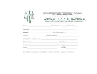 ASOCIACIÓN NACIONAL DE FUNCIONARIOS Y EMPLEADOS
DE LA RAMA JURISDICCIONAL
ASONAL JUDICIAL NACIONAL
Personería Jurídica No. 00484 de Enero 16 de 1976- Filial CUT-FENALTRASE
FECHA: ____________________________________Afiliación Nueva_________ Actualización_______
APELLIDOS:______________________________________________________________________________________
NOMBRES _____________________________________FECHA NACIMIENTO_______________________
CEDULA ___________________ __________INGRESO RAMA EN______________________________________
DEPENDENCIA O DESPACHO ____________________________________________________________
DIRECCION______________________________________________ _TELÉFONO_______________________
NOMINA__________________________________________________ EMPLEADO__________________________
CARGO_________________________________________________________ GRADO ___________________
Acatare los estatutos de la Asociación y las directrices de sus organismos directivos
 