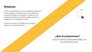 Somos un portafolio de servicios diseñados para hacer
crecer negocios y proyectos de manera acelerada;
nuestra tecnología de vanguardia, emplea las más
modernas técnicas de analítica de datos, business
intelligence y la estrategia territorial.
Nuestros servicios son ideales para Empresas,
Gobiernos y Partidos Políticos.
Nosotros:
Hacer una alianza independiente B2B, con
la cual todos ganamos.
¿Que te proponemos?
 