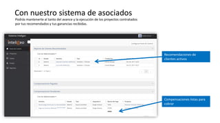 Con nuestro sistema de asociados
Recomendaciones de
clientes activos
Compensaciones listas para
cobrar
Podrás mantenerte al tanto del avance y la ejecución de los proyectos contratados
por tus recomendados y tus ganancias recibidas.
 
