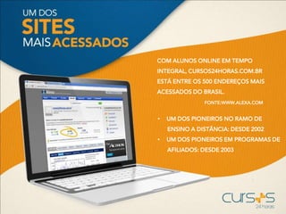 COM ALUNOS ONLINE EM TEMPO
INTEGRAL, CURSOS24HORAS.COM.BR
ESTÁ ENTRE OS 500 ENDEREÇOS MAIS
ACESSADOS DO BRASIL.
FONTE:WWW.ALEXA.COM
• UM DOS PIONEIROS NO RAMO DE
ENSINO A DISTÂNCIA: DESDE 2002
• UM DOS PIONEIROS EM PROGRAMAS DE
AFILIADOS: DESDE 2003
 