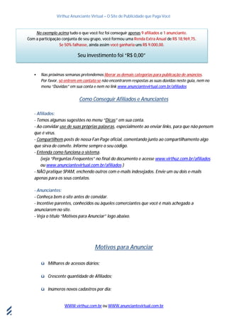 Virthuz Anunciante Virtual – O Site de Publicidade que Paga Você
WWW.virthuz.com.br ou WWW.anunciantevirtual.com.br
18demarçode2013
• Nas próximas semanas pretendemos liberar as demais categorias para publicação de anúncios.
Por favor, só entrem em contato se não encontrarem respostas as suas dúvidas neste guia, nem no
menu “Dúvidas” em sua conta e nem no link www.anunciantevirtual.com.br/afiliados
Como Conseguir Afiliados e Anunciantes
- Afiliados:
- Temos algumas sugestões no menu “Dicas” em sua conta.
- Ao convidar use de suas próprias palavras, especialmente ao enviar links, para que não pensem
que é vírus.
- Compartilhem posts de nossa Fan Page oficial, comentando junto ao compartilhamento algo
que sirva de convite. Informe sempre o seu código.
- Entenda como funciona o sistema.
(veja “Perguntas Frequentes” no final do documento e acesse www.virthuz.com.br/afiliados
ou www.anunciantevirtual.com.br/afiliados )
- NÃO pratique SPAM, enchendo outros com e-mails indesejados. Envie um ou dois e-mails
apenas para os seus contatos.
- Anunciantes:
- Conheça bem o site antes de convidar.
- Incentive parentes, conhecidos ou àqueles comerciantes que você é mais achegado a
anunciarem no site.
- Veja o título “Motivos para Anunciar” logo abaixo.
Motivos para Anunciar
ü Milhares de acessos diários;
ü Crescente quantidade de Afiliados;
ü Inúmeros novos cadastros por dia;
No exemplo acima tudo o que você fez foi conseguir apenas 9 afiliados e 1 anunciante.
Com a participação conjunta de seu grupo, você formou uma Renda Extra Anual de R$ 18,969,75.
Se 50% falhasse, ainda assim você ganharia uns R$ 9.000,00.
Seu investimento foi “R$ 0,00”
 