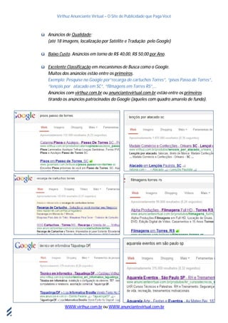 Virthuz Anunciante Virtual – O Site de Publicidade que Paga Você
WWW.virthuz.com.br ou WWW.anunciantevirtual.com.br
18demarçode2013
ü Anúncios de Qualidade;
(até 18 imagens, localização por Satélite e Tradução pelo Google)
ü Baixo Custo. Anúncios em torno de R$ 40,00, R$ 50,00 por Ano.
ü Excelente Classificação em mecanismos de Busca como o Google.
Muitos dos anúncios estão entre os primeiros.
Exemplo: Pesquise no Google por“recarga de cartuchos Torres”, “pisos Passo de Torres”,
“lençóis por atacado em SC”, “filmagens em Torres RS”,...
Anúncios com virthuz.com.br ou anunciantevirtual.com.br estão entre os primeiros
tirando os anúncios patrocinados do Google (àqueles com quadro amarelo de fundo).
 