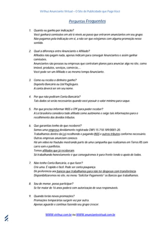 Virthuz Anunciante Virtual – O Site de Publicidade que Paga Você
WWW.virthuz.com.br ou WWW.anunciantevirtual.com.br
18demarçode2013
Perguntas Frequentes
1. Quanto eu ganho por indicação?
Você ganhará comissões em até 6 níveis ao passo que entrarem anunciantes em seu grupo.
Não pagamos pela indicação em si, a não ser que estejamos com alguma promoção nesse
sentido.
2. Qual a diferença entre Anunciante e Afiliado?
Afiliados não pagam nada, apenas indicam para conseguir Anunciantes e assim ganhar
comissões.
Anunciantes são pessoas ou empresas que contratam planos para anunciar algo no site, como
imóvel, produtos, serviços, comércio,...
Você pode ser um Afiliado e ao mesmo tempo Anunciante.
3. Como eu recebo o dinheiro ganho?
Depósito Bancário ou Uol PagSeguro.
A conta deverá ser em seu nome.
4. Por que não pediram Conta Bancária?
Tais dados só serão necessários quando você possuir o valor mínimo para saque.
5. Por que preciso informar INSS e CPF para poder receber?
A Lei brasileira considera todo afiliado como autônomo e exige tais informações para o
recolhimento dos devidos tributos.
6. Que garantias tenho de que receberei?
Somos uma empresa devidamente registrada CNPJ 15.718.189/0001-20.
Trabalhamos dentro da Lei recolhendo e pagando INSS e outros tributos conforme necessário.
Outras empresas anunciam conosco.
Há um vídeo no Youtube mostrando parte de uma campanha que realizamos em Torres RS com
carro som e panfletos.
Temos afiliados que já receberam.
Só trabalhando honestamente é que conseguiremos ir para frente tendo o apoio de todos.
7. Não tenho Conta Bancária, o que fazer?
Crie uma. É rápido e fácil. Pode ser conta poupança.
Dê preferência aos bancos que trabalhamos para não ter despesas com transferência.
Disponibilizaremos no site, no menu “Solicitar Pagamento” os Bancos que trabalhamos.
8. Sou de menor, posso participar?
Se for maior de 16 anos poderá com autorização de seus responsáveis.
9. Quando terão novas promoções?
Promoções temporárias surgem vez por outra.
Apenas aguarde e continue fazendo seu grupo crescer.
 