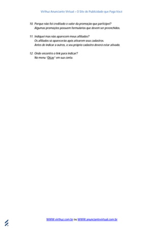 Virthuz Anunciante Virtual – O Site de Publicidade que Paga Você
WWW.virthuz.com.br ou WWW.anunciantevirtual.com.br
18demarçode2013
10. Porque não foi creditado o valor da promoção que participei?
Algumas promoções possuem formulários que devem ser preenchidos.
11. Indiquei mas não aparecem meus afiliados?
Os afiliados só aparecerão após ativarem seus cadastros.
Antes de indicar a outros, o seu próprio cadastro deverá estar ativado.
12. Onde encontro o link para indicar?
No menu “Dicas” em sua conta.
 