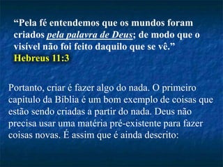 “Pela fé entendemos que os mundos foram
criados pela palavra de Deus; de modo que o
visível não foi feito daquilo que se vê.”
Hebreus 11:3
Portanto, criar é fazer algo do nada. O primeiro
capítulo da Bíblia é um bom exemplo de coisas que
estão sendo criadas a partir do nada. Deus não
precisa usar uma matéria pré-existente para fazer
coisas novas. É assim que é ainda descrito:
 