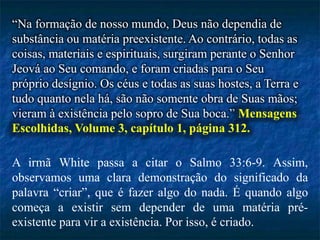 “Na formação de nosso mundo, Deus não dependia de
substância ou matéria preexistente. Ao contrário, todas as
coisas, materiais e espirituais, surgiram perante o Senhor
Jeová ao Seu comando, e foram criadas para o Seu
próprio desígnio. Os céus e todas as suas hostes, a Terra e
tudo quanto nela há, são não somente obra de Suas mãos;
vieram à existência pelo sopro de Sua boca.” Mensagens
Escolhidas, Volume 3, capítulo 1, página 312.
A irmã White passa a citar o Salmo 33:6-9. Assim,
observamos uma clara demonstração do significado da
palavra “criar”, que é fazer algo do nada. É quando algo
começa a existir sem depender de uma matéria pré-
existente para vir a existência. Por isso, é criado.
 