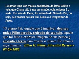 “O eterno Pai, Aquele que é imutável, deu seu
único Filho gerado, retirado do seu seio, aquele
que foi feito a expressa imagem de sua pessoa e
enviado a terra para revelar o quanto Ele amou a
raça humana.” Ellen G. White, Adventist Review -
07-09-1895
 
