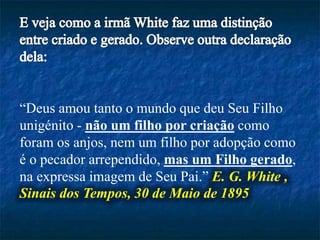 “Deus amou tanto o mundo que deu Seu Filho
unigénito - não um filho por criação como
foram os anjos, nem um filho por adopção como
é o pecador arrependido, mas um Filho gerado,
na expressa imagem de Seu Pai.” E. G. White ,
Sinais dos Tempos, 30 de Maio de 1895
 