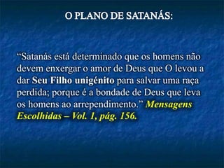 “Satanás está determinado que os homens não
devem enxergar o amor de Deus que O levou a
dar Seu Filho unigénito para salvar uma raça
perdida; porque é a bondade de Deus que leva
os homens ao arrependimento.” Mensagens
Escolhidas – Vol. 1, pág. 156.
 