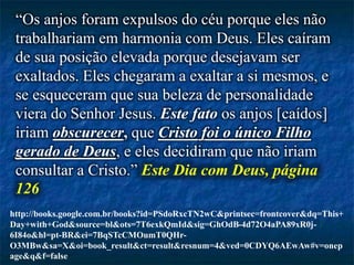 “Os anjos foram expulsos do céu porque eles não
trabalhariam em harmonia com Deus. Eles caíram
de sua posição elevada porque desejavam ser
exaltados. Eles chegaram a exaltar a si mesmos, e
se esqueceram que sua beleza de personalidade
viera do Senhor Jesus. Este fato os anjos [caídos]
iriam obscurecer, que Cristo foi o único Filho
gerado de Deus, e eles decidiram que não iriam
consultar a Cristo.” Este Dia com Deus, página
126
http://books.google.com.br/books?id=PSdoRxcTN2wC&printsec=frontcover&dq=This+
Day+with+God&source=bl&ots=7T6exkQmId&sig=GhOdB-4d72O4aPA89xR0j-
6I84o&hl=pt-BR&ei=7BqSTcCMOumT0QHr-
O3MBw&sa=X&oi=book_result&ct=result&resnum=4&ved=0CDYQ6AEwAw#v=onep
age&q&f=false
 