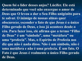Quem foi o líder desses anjos? Lúcifer. Ele está
determinado que você não enxergue o amor de
Deus que O levou a dar o Seu Filho unigénito para
te salvar. O inimigo de nossas almas quer
obscurecer, esconder o fato de que Jesus é o único
Filho gerado de Deus, e isso já acontece desde o
céu. Para fazer isso, ele afirma que o termo “Filho
de Deus” é um “símbolo”, uma “metáfora” ou
uma “profecia”. Mas, o Espírito de Profecia nos
diz que não é nada disso. Não é um símbolo, não é
uma metáfora e não é uma profecia. É um fato. O
Fato é que Jesus é realmente o único Filho gerado
de Deus.
 