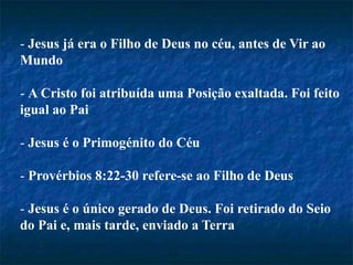 - Jesus já era o Filho de Deus no céu, antes de Vir ao
Mundo
- A Cristo foi atribuída uma Posição exaltada. Foi feito
igual ao Pai
- Jesus é o Primogénito do Céu
- Provérbios 8:22-30 refere-se ao Filho de Deus
- Jesus é o único gerado de Deus. Foi retirado do Seio
do Pai e, mais tarde, enviado a Terra
 