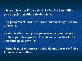 - Jesus não é um Filho pela Criação. Ele é um Filho
gerado pelo Pai, diferente de criado.
- As palavras “Gerar” e “Criar” possuem significados
diferentes
- Satanás não quer que as pessoas enxerguem o amor
de Deus por elas, que O [Deus] levou a dar Seu Filho
unigénito para salvá-las
- Satanás quer obscurecer o fato de que Jesus é o único
Filho gerado de Deus
 
