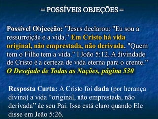 Possível Objecção: ”Jesus declarou: "Eu sou a
ressurreição e a vida." Em Cristo há vida
original, não emprestada, não derivada. "Quem
tem o Filho tem a vida." I João 5:12. A divindade
de Cristo é a certeza de vida eterna para o crente.”
O Desejado de Todas as Nações, página 530
Resposta Curta: A Cristo foi dada (por herança
divina) a vida “original, não emprestada, não
derivada” de seu Pai. Isso está claro quando Ele
disse em João 5:26.
 