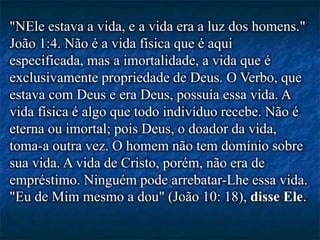 "NEle estava a vida, e a vida era a luz dos homens."
João 1:4. Não é a vida física que é aqui
especificada, mas a imortalidade, a vida que é
exclusivamente propriedade de Deus. O Verbo, que
estava com Deus e era Deus, possuía essa vida. A
vida física é algo que todo indivíduo recebe. Não é
eterna ou imortal; pois Deus, o doador da vida,
toma-a outra vez. O homem não tem domínio sobre
sua vida. A vida de Cristo, porém, não era de
empréstimo. Ninguém pode arrebatar-Lhe essa vida.
"Eu de Mim mesmo a dou" (João 10: 18), disse Ele.
 
