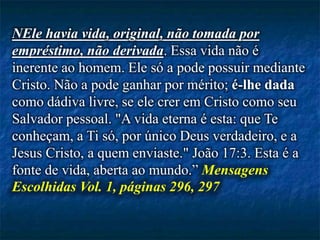 NEle havia vida, original, não tomada por
empréstimo, não derivada. Essa vida não é
inerente ao homem. Ele só a pode possuir mediante
Cristo. Não a pode ganhar por mérito; é-lhe dada
como dádiva livre, se ele crer em Cristo como seu
Salvador pessoal. "A vida eterna é esta: que Te
conheçam, a Ti só, por único Deus verdadeiro, e a
Jesus Cristo, a quem enviaste." João 17:3. Esta é a
fonte de vida, aberta ao mundo.” Mensagens
Escolhidas Vol. 1, páginas 296, 297
 
