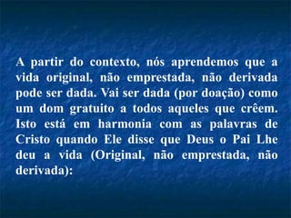 A partir do contexto, nós aprendemos que a
vida original, não emprestada, não derivada
pode ser dada. Vai ser dada (por doação) como
um dom gratuito a todos aqueles que crêem.
Isto está em harmonia com as palavras de
Cristo quando Ele disse que Deus o Pai Lhe
deu a vida (Original, não emprestada, não
derivada):
 