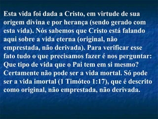 Esta vida foi dada a Cristo, em virtude de sua
origem divina e por herança (sendo gerado com
esta vida). Nós sabemos que Cristo está falando
aqui sobre a vida eterna (original, não
emprestada, não derivada). Para verificar esse
fato tudo o que precisamos fazer é nos perguntar:
Que tipo de vida que o Pai tem em si mesmo?
Certamente não pode ser a vida mortal. Só pode
ser a vida imortal (1 Timóteo 1:17), que é descrito
como original, não emprestada, não derivada.
 