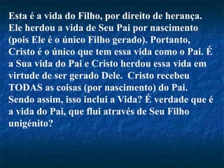 Esta é a vida do Filho, por direito de herança.
Ele herdou a vida de Seu Pai por nascimento
(pois Ele é o único Filho gerado). Portanto,
Cristo é o único que tem essa vida como o Pai. É
a Sua vida do Pai e Cristo herdou essa vida em
virtude de ser gerado Dele. Cristo recebeu
TODAS as coisas (por nascimento) do Pai.
Sendo assim, isso inclui a Vida? É verdade que é
a vida do Pai, que flui através de Seu Filho
unigénito?
 