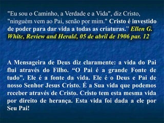 "Eu sou o Caminho, a Verdade e a Vida", diz Cristo,
"ninguém vem ao Pai, senão por mim." Cristo é investido
de poder para dar vida a todas as criaturas.” Ellen G.
White, Review and Herald, 05 de abril de 1906 par. 12
A Mensageira de Deus diz claramente: a vida do Pai
flui através do Filho. “O Pai é a grande Fonte de
tudo”. Ele é a fonte da vida. Ele é o Deus e Pai de
nosso Senhor Jesus Cristo. É a Sua vida que podemos
receber através de Cristo. Cristo tem esta mesma vida
por direito de herança. Esta vida foi dada a ele por
Seu Pai!
 