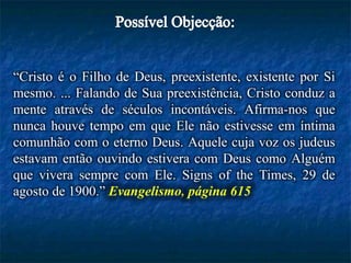 “Cristo é o Filho de Deus, preexistente, existente por Si
mesmo. ... Falando de Sua preexistência, Cristo conduz a
mente através de séculos incontáveis. Afirma-nos que
nunca houve tempo em que Ele não estivesse em íntima
comunhão com o eterno Deus. Aquele cuja voz os judeus
estavam então ouvindo estivera com Deus como Alguém
que vivera sempre com Ele. Signs of the Times, 29 de
agosto de 1900.” Evangelismo, página 615
 
