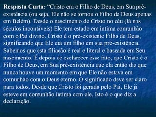 Resposta Curta: “Cristo era o Filho de Deus, em Sua pré-
existência (ou seja, Ele não se tornou o Filho de Deus apenas
em Belém). Desde o nascimento de Cristo no céu (lá nos
séculos incontáveis) Ele tem estado em íntima comunhão
com o Pai divino. Cristo é o pré-existente Filho de Deus,
significando que Ele era um filho em sua pré-existência.
Sabemos que esta filiação é real e literal e baseada em Seu
nascimento. É depois de esclarecer esse fato, que Cristo é o
Filho de Deus, em Sua pré-existência que ela então diz que
nunca houve um momento em que Ele não estava em
comunhão com o Deus eterno. O significado deve ser claro
para todos. Desde que Cristo foi gerado pelo Pai, Ele já
esteve em comunhão íntima com ele. Isto é o que diz a
declaração.
 