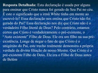Resposta Detalhada: Esta declaração é usada por alguns
para ensinar que Cristo nunca foi gerado de Seu Pai no céu.
É este o significado que a irmã White tinha em mente ao
escrevê-lo? Essa declaração nos ensina que Cristo não foi
gerado do Pai? Essa declaração nos diz que Cristo não é o
verdadeiro Filho literal de Deus? Pelo contrário, estamos
certos que Cristo é verdadeiramente o pré-existente, o
“Auto existente” Filho de Deus. Ele era um filho na sua pré-
existência. Longe de negar o fato de que Cristo é o
unigénito do Pai, este trecho realmente demonstra a própria
verdade da divina filiação de nosso Mestre. Que Cristo é o
pré-existente Filho de Deus. Ele era o Filho de Deus antes
de Belém.
 
