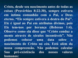 Cristo, desde seu nascimento antes de todas as
coisas (Provérbios 8:22-30), sempre estivera
em íntima comunhão com o Pai, o Deus
eterno. “Ele sempre estivera à destra do Pai”.
Ele é igual ao Pai em atributos divinos, pois
Ele tem-nos por herança (Hebreus 1:4).
Observe como ela disse que “Cristo conduz a
mente através de séculos incontáveis”. Não
podemos colocar uma data sobre o
nascimento de Cristo no céu. Está além da
nossa compreensão. Não podemos calcular
Sua pré-existência dos nossos valores
humanos:
 