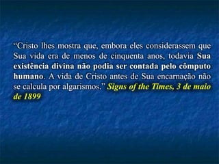 “Cristo lhes mostra que, embora eles considerassem que
Sua vida era de menos de cinquenta anos, todavia Sua
existência divina não podia ser contada pelo cômputo
humano. A vida de Cristo antes de Sua encarnação não
se calcula por algarismos.” Signs of the Times, 3 de maio
de 1899
 