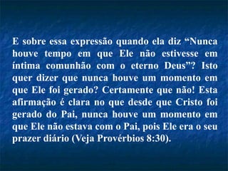 E sobre essa expressão quando ela diz “Nunca
houve tempo em que Ele não estivesse em
íntima comunhão com o eterno Deus”? Isto
quer dizer que nunca houve um momento em
que Ele foi gerado? Certamente que não! Esta
afirmação é clara no que desde que Cristo foi
gerado do Pai, nunca houve um momento em
que Ele não estava com o Pai, pois Ele era o seu
prazer diário (Veja Provérbios 8:30).
 