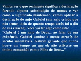 Vamos ver o que realmente significa a declaração
fazendo alguma substituição de nomes e ver
como o significado mantém-se. Vamos aplicar a
declaração do anjo Gabriel (um anjo criado que
não temos ideia de quanto tempo atrás foi o dia
de sua criação). Você vai ler algo como isto:
“Gabriel é um anjo de Deus... ao falar de sua
existência, Gabriel conduz a mente através de
séculos incontáveis. Gabriel garante que nunca
houve um tempo em que ele não estivesse em
íntima comunhão com o Filho de Deus...”
 