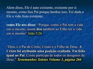 Alem disso, Ele é auto existente, existente por si
mesmo, como Seu Pai porque herdou isso. Foi dada a
Ele a vida Auto existente,
como Ele nos disse: “Porque, como o Pai tem a vida
em si mesmo, assim deu também ao Filho ter a vida
em si mesmo” João 5:26
“Deus é o Pai de Cristo; Cristo é o Filho de Deus. A
Cristo foi atribuída uma posição exaltada. Foi feito
igual ao Pai. Cristo participa de todos os desígnios de
Deus.” Testemunhos Seletos Volume 3, página 266
 