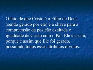 O fato de que Cristo é o Filho de Deus
(sendo gerado por ele) é a chave para a
compreensão da posição exaltada e
igualdade de Cristo com o Pai. Ele é assim,
porque é assim que Ele foi gerado,
possuindo todos esses atributos divinos.
 