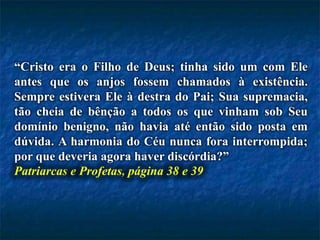 “Cristo era o Filho de Deus; tinha sido um com Ele
antes que os anjos fossem chamados à existência.
Sempre estivera Ele à destra do Pai; Sua supremacia,
tão cheia de bênção a todos os que vinham sob Seu
domínio benigno, não havia até então sido posta em
dúvida. A harmonia do Céu nunca fora interrompida;
por que deveria agora haver discórdia?”
Patriarcas e Profetas, página 38 e 39
 