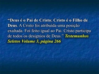 “Deus é o Pai de Cristo; Cristo é o Filho de
Deus. A Cristo foi atribuída uma posição
exaltada. Foi feito igual ao Pai. Cristo participa
de todos os desígnios de Deus.” Testemunhos
Seletos Volume 3, página 266
 