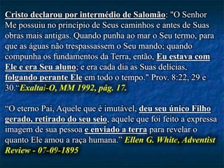 Cristo declarou por intermédio de Salomão: "O Senhor
Me possuiu no princípio de Seus caminhos e antes de Suas
obras mais antigas. Quando punha ao mar o Seu termo, para
que as águas não trespassassem o Seu mando; quando
compunha os fundamentos da Terra, então, Eu estava com
Ele e era Seu aluno; e era cada dia as Suas delícias,
folgando perante Ele em todo o tempo." Prov. 8:22, 29 e
30.“Exaltai-O, MM 1992, pág. 17.
“O eterno Pai, Aquele que é imutável, deu seu único Filho
gerado, retirado do seu seio, aquele que foi feito a expressa
imagem de sua pessoa e enviado a terra para revelar o
quanto Ele amou a raça humana.” Ellen G. White, Adventist
Review - 07-09-1895
 