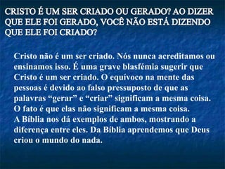 Cristo não é um ser criado. Nós nunca acreditamos ou
ensinamos isso. É uma grave blasfémia sugerir que
Cristo é um ser criado. O equívoco na mente das
pessoas é devido ao falso pressuposto de que as
palavras “gerar” e “criar” significam a mesma coisa.
O fato é que elas não significam a mesma coisa.
A Bíblia nos dá exemplos de ambos, mostrando a
diferença entre eles. Da Bíblia aprendemos que Deus
criou o mundo do nada.
 