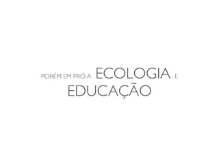 ECOLOGIA E
PORÉM EM PRÓ A

       EDUCAÇÃO
 