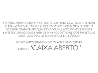 O CAIXA ABERTO SERIA O QUE TODO GOVERNO DEVERIA APRESENTAR
  EM RELAÇÃO AOS IMPOSTOS QUE PAGAMOS. NÓS TEMOS O DIREITO
  DE SABER EXATAMENTE QUANTO É ACUMULADO, COMO E ONDE É
INVESTIDO. TEMOS QUE SABER OS MÍNIMOS DETALHES DOS PROJETOS E
           CRONOGRAMAS DE FORMA FÁCIL E DINÂMICA.

        ENTÃO APROVEITANDO DO MILAGRE DA INTERNET.

         SURGE O   “CAIXA ABERTO”
 