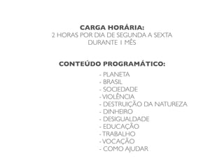 CARGA HORÁRIA:
2 HORAS POR DIA DE SEGUNDA A SEXTA
          DURANTE 1 MÊS


  CONTEÚDO PROGRAMÁTICO:
             - PLANETA
             - BRASIL
             - SOCIEDADE
             - VIOLÊNCIA
             - DESTRUIÇÃO DA NATUREZA
             - DINHEIRO
             - DESIGUALDADE
             - EDUCAÇÃO
             - TRABALHO
             - VOCAÇÃO
             - COMO AJUDAR
 