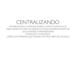 CENTRALIZANDO:
   INFORMAÇÕES E NOTICIAS SOBRE O NOVO MUNDO ECO
DISCUSSÕES EM CIMA DE VIDEOS E FOTOS ACOMPANHADAS DE
             EDUCADORES E PROFISSIONAIS
                CONSUMO CONSCIENTE
UNIÃO DE EMPRESAS QUE TRABALHAM PELO BEM DO MUNDO
 
