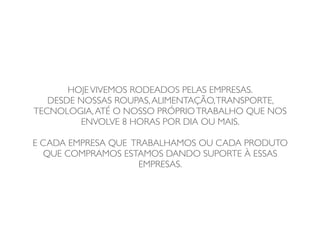 HOJE VIVEMOS RODEADOS PELAS EMPRESAS.
   DESDE NOSSAS ROUPAS, ALIMENTAÇÃO, TRANSPORTE,
TECNOLOGIA, ATÉ O NOSSO PRÓPRIO TRABALHO QUE NOS
         ENVOLVE 8 HORAS POR DIA OU MAIS.

E CADA EMPRESA QUE TRABALHAMOS OU CADA PRODUTO
  QUE COMPRAMOS ESTAMOS DANDO SUPORTE À ESSAS
                    EMPRESAS.
 
